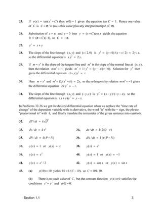 25.      If y ( x ) = tan( x 2 + C ) then y(0) = 1 gives the equation tan C = 1. Hence one value
         of C is C = π / 4 (as is this value plus any integral multiple of π).

26.      Substitution of x = π and y = 0 into y = ( x + C ) cos x yields the equation
         0 = (π + C )(−1), so C = − π .

27.      y′ = x + y

28.      The slope of the line through ( x, y ) and ( x / 2, 0) is y′ = ( y − 0) /( x − x / 2) = 2 y / x,
         so the differential equation is x y′ = 2 y.

29.      If m = y′ is the slope of the tangent line and m′ is the slope of the normal line at ( x, y ),
         then the relation m m′ = − 1 yields m′ = 1/ y′ = ( y − 1) /( x − 0). Solution for y′ then
         gives the differential equation (1 − y ) y′ = x.

30.      Here m = y′ and m′ = Dx ( x 2 + k ) = 2 x, so the orthogonality relation m m′ = − 1 gives
         the differential equation 2 x y′ = − 1.

31.      The slope of the line through ( x, y ) and (− y, x) is y′ = ( x − y ) /( − y − x), so the
         differential equation is ( x + y ) y′ = y − x.

In Problems 32-36 we get the desired differential equation when we replace the "time rate of
change" of the dependent variable with its derivative, the word "is" with the = sign, the phrase
"proportional to" with k, and finally translate the remainder of the given sentence into symbols.

32.      dP / dt = k P

33.      dv / dt = k v 2                          34.     dv / dt = k (250 − v)

35.      dN / dt = k ( P − N )                    36.     dN / dt = k N ( P − N )

37.      y ( x ) = 1 or y ( x ) = x               38.     y( x) = e x

39.      y( x) = x 2                              40.     y ( x) = 1 or y ( x ) = − 1

41.      y ( x) = e x / 2                         42.     y ( x ) = cos x or y ( x ) = sin x

43.      (a)      y (10) = 10 yields 10 = 1/(C − 10), so C = 101/10.

         (b)    There is no such value of C, but the constant function y ( x) ≡ 0 satisfies the
         conditions y′ = y 2 and y (0) = 0.



      Section 1.1                                                                                3
 