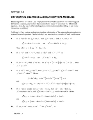 SECTION 1.1

DIFFERENTIAL EQUATIONS AND MATHEMATICAL MODELING

The main purpose of Section 1.1 is simply to introduce the basic notation and terminology of
differential equations, and to show the student what is meant by a solution of a differential
equation. Also, the use of differential equations in the mathematical modeling of real-world
phenomena is outlined.

Problems 1-12 are routine verifications by direct substitution of the suggested solutions into the
given differential equations. We include here just some typical examples of such verifications.

3.                                                ′                   ′
         If y1 = cos 2 x and y2 = sin 2 x , then y1 = − 2sin 2 x and y2 = 2 cos 2 x so

                    ′′
                   y1 = − 4 cos 2 x = − 4 y1               and         ′′
                                                                      y2 = − 4sin 2 x = − 4 y2 .

               ′′                ′′
         Thus y1 + 4 y1 = 0 and y2 + 4 y2 = 0.

4.       If y1 = e3 x and y2 = e −3 x , then y1 = 3 e3 x and y2 = − 3 e −3 x so

                    ′′
                   y1 = 9 e3 x = 9 y1          and           ′′
                                                            y2 = 9 e −3 x = 9 y2 .

5.       If y = e x − e − x , then y′ = e x + e − x so y′ − y = (e x + e − x ) − (e x − e − x ) = 2 e − x . Thus
         y′ = y + 2 e − x .

6.                                                ′                 ′′              ′
         If y1 = e −2 x and y2 = x e −2 x , then y1 = − 2 e −2 x , y1 = 4 e −2 x , y2 = e −2 x − 2 x e −2 x , and
           ′′       −2 x     −2 x
          y2 = − 4 e + 4 x e . Hence

                              y1 + 4 y1 + 4 y1 = ( 4 e −2 x ) + 4 ( −2 e −2 x ) + 4 (e −2 x ) = 0
                               ′′     ′
         and
                    ′′     ′
                   y2 + 4 y2 + 4 y2 =      ( − 4e   −2 x
                                                           + 4 x e −2 x ) + 4 (e −2 x − 2 x e −2 x ) + 4 ( x e −2 x ) = 0.

8.                                                                  ′
         If y1 = cos x − cos 2 x and y2 = sin x − cos 2 x, then y1 = − sin x + 2sin 2 x,
           ′′                            ′                      ′′
          y1 = − cos x + 4 cos 2 x, and y2 = cos x + 2sin 2 x, y2 = − sin x + 4 cos 2 x. Hence

                   y1 + y1 = ( − cos x + 4 cos 2 x ) + ( cos x − cos 2 x ) = 3cos 2 x
                    ′′
         and
                   y2 + y2 = ( − sin x + 4 cos 2 x ) + (sin x − cos 2 x ) = 3cos 2 x.
                    ′′

11.      If y = y1 = x −2 then y′ = − 2 x −3 and y′′ = 6 x −4 , so


      Section 1.1                                                                                                            1
 
