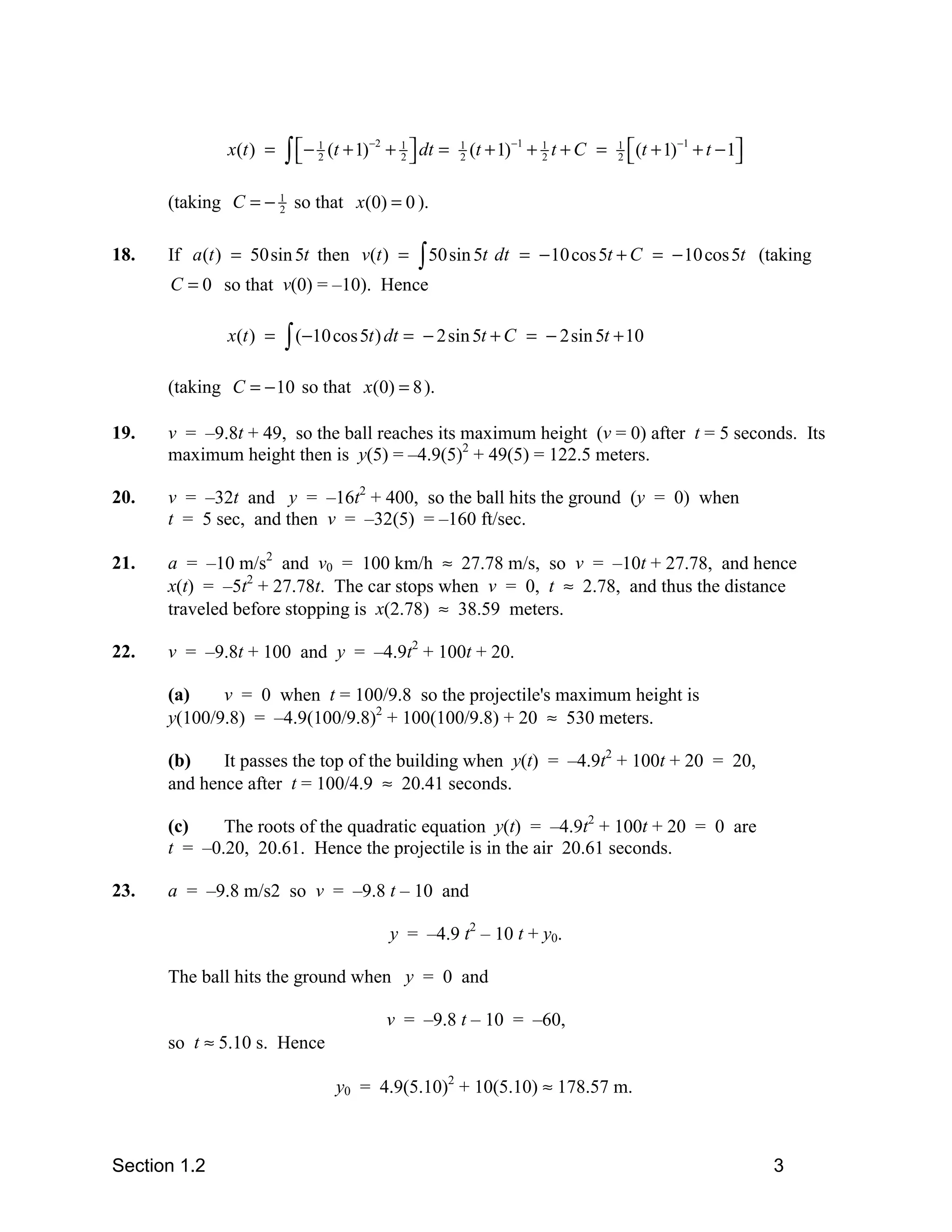 x(t ) =   ∫ −
                          
                               1
                               2   (t + 1)−2 + 1  dt =
                                               2
                                                          1
                                                          2   (t + 1)−1 + 1 t + C =
                                                                          2
                                                                                      1
                                                                                      2
                                                                                          (t + 1)−1 + t − 1
                                                                                                           

      (taking C = − 1 so that x(0) = 0 ).
                    2



18.   If a (t ) = 50sin 5t then v(t ) =          ∫ 50sin 5t dt       = − 10 cos 5t + C = − 10 cos 5t (taking
      C = 0 so that v(0) = –10). Hence

              x(t ) =   ∫ (−10 cos 5t ) dt =      − 2 sin 5t + C = − 2sin 5t + 10

      (taking C = − 10 so that x(0) = 8 ).

19.   v = –9.8t + 49, so the ball reaches its maximum height (v = 0) after t = 5 seconds. Its
      maximum height then is y(5) = –4.9(5)2 + 49(5) = 122.5 meters.

20.   v = –32t and y = –16t2 + 400, so the ball hits the ground (y = 0) when
      t = 5 sec, and then v = –32(5) = –160 ft/sec.

21.   a = –10 m/s2 and v0 = 100 km/h ≈ 27.78 m/s, so v = –10t + 27.78, and hence
      x(t) = –5t2 + 27.78t. The car stops when v = 0, t ≈ 2.78, and thus the distance
      traveled before stopping is x(2.78) ≈ 38.59 meters.

22.   v = –9.8t + 100 and y = –4.9t2 + 100t + 20.

      (a)    v = 0 when t = 100/9.8 so the projectile's maximum height is
      y(100/9.8) = –4.9(100/9.8)2 + 100(100/9.8) + 20 ≈ 530 meters.

      (b)    It passes the top of the building when y(t) = –4.9t2 + 100t + 20 = 20,
      and hence after t = 100/4.9 ≈ 20.41 seconds.

      (c)    The roots of the quadratic equation y(t) = –4.9t2 + 100t + 20 = 0 are
      t = –0.20, 20.61. Hence the projectile is in the air 20.61 seconds.

23.   a = –9.8 m/s2 so v = –9.8 t – 10 and

                                             y = –4.9 t2 – 10 t + y0.

      The ball hits the ground when y = 0 and

                                            v = –9.8 t – 10 = –60,
      so t ≈ 5.10 s. Hence

                                    y0 = 4.9(5.10)2 + 10(5.10) ≈ 178.57 m.



Section 1.2                                                                                                     3
 