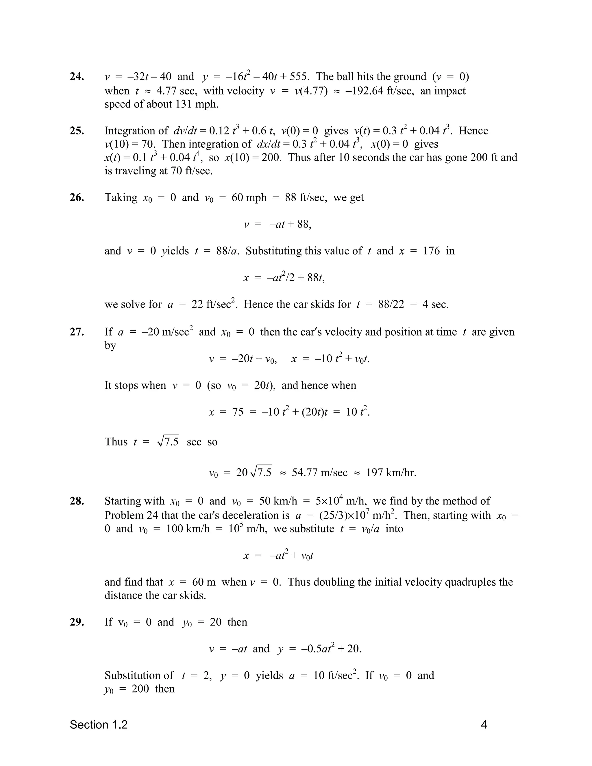 24.   v = –32t – 40 and y = –16t2 – 40t + 555. The ball hits the ground (y = 0)
      when t ≈ 4.77 sec, with velocity v = v(4.77) ≈ –192.64 ft/sec, an impact
      speed of about 131 mph.

25.   Integration of dv/dt = 0.12 t3 + 0.6 t, v(0) = 0 gives v(t) = 0.3 t2 + 0.04 t3. Hence
      v(10) = 70. Then integration of dx/dt = 0.3 t2 + 0.04 t3, x(0) = 0 gives
      x(t) = 0.1 t3 + 0.04 t4, so x(10) = 200. Thus after 10 seconds the car has gone 200 ft and
      is traveling at 70 ft/sec.

26.   Taking x0 = 0 and v0 = 60 mph = 88 ft/sec, we get

                                    v = –at + 88,

      and v = 0 yields t = 88/a. Substituting this value of t and x = 176 in

                                    x = –at2/2 + 88t,

      we solve for a = 22 ft/sec2. Hence the car skids for t = 88/22 = 4 sec.

27.   If a = –20 m/sec2 and x0 = 0 then the car′s velocity and position at time t are given
      by
                          v = –20t + v0, x = –10 t2 + v0t.

      It stops when v = 0 (so v0 = 20t), and hence when

                            x = 75 = –10 t2 + (20t)t = 10 t2.

      Thus t =     7.5 sec so

                            v0 = 20 7.5 ≈ 54.77 m/sec ≈ 197 km/hr.

28.   Starting with x0 = 0 and v0 = 50 km/h = 5×104 m/h, we find by the method of
      Problem 24 that the car's deceleration is a = (25/3)×107 m/h2. Then, starting with x0 =
      0 and v0 = 100 km/h = 105 m/h, we substitute t = v0/a into

                                    x = –at2 + v0t

      and find that x = 60 m when v = 0. Thus doubling the initial velocity quadruples the
      distance the car skids.

29.   If v0 = 0 and y0 = 20 then

                            v = –at and y = –0.5at2 + 20.

      Substitution of t = 2, y = 0 yields a = 10 ft/sec2. If v0 = 0 and
      y0 = 200 then


Section 1.2                                                                             4
 