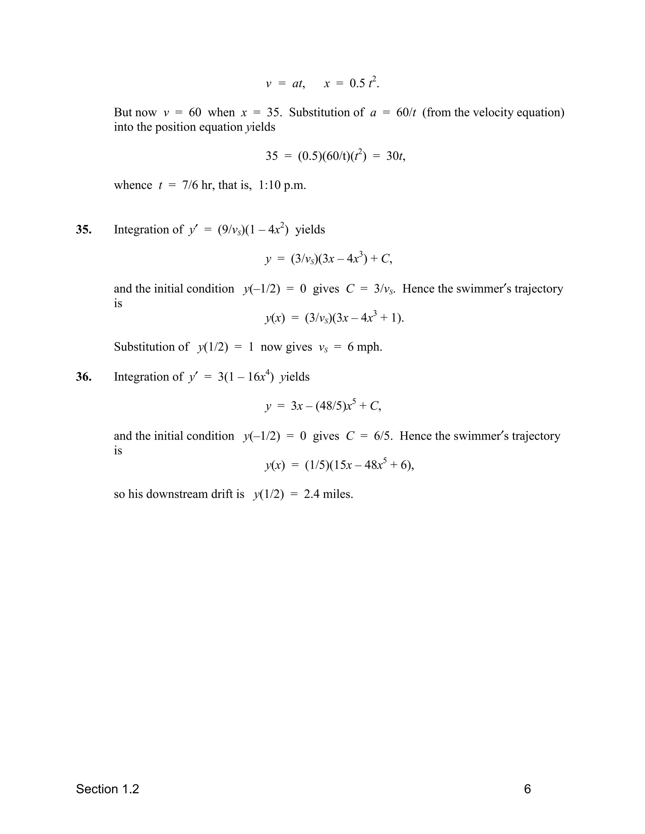 v = at,    x = 0.5 t2.

      But now v = 60 when x = 35. Substitution of a = 60/t (from the velocity equation)
      into the position equation yields

                                    35 = (0.5)(60/t)(t2) = 30t,

      whence t = 7/6 hr, that is, 1:10 p.m.


35.   Integration of y′ = (9/vS)(1 – 4x2) yields

                                    y = (3/vS)(3x – 4x3) + C,

      and the initial condition y(–1/2) = 0 gives C = 3/vS. Hence the swimmer′s trajectory
      is
                                    y(x) = (3/vS)(3x – 4x3 + 1).

      Substitution of y(1/2) = 1 now gives vS = 6 mph.

36.   Integration of y′ = 3(1 – 16x4) yields

                                    y = 3x – (48/5)x5 + C,

      and the initial condition y(–1/2) = 0 gives C = 6/5. Hence the swimmer′s trajectory
      is
                                    y(x) = (1/5)(15x – 48x5 + 6),

      so his downstream drift is y(1/2) = 2.4 miles.




Section 1.2                                                                       6
 