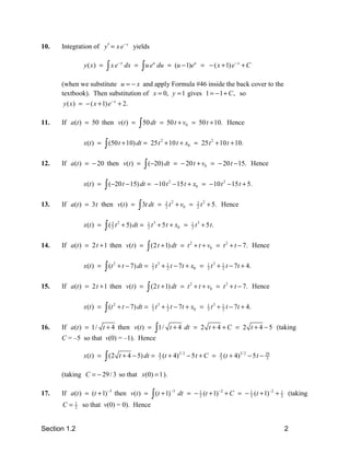 10.   Integration of y′ = x e− x yields


                         ∫ xe                    ∫ue
                                    −x
               y( x) =                   dx =          u
                                                           du = (u − 1)eu = − ( x + 1) e − x + C

      (when we substitute u = − x and apply Formula #46 inside the back cover to the
      textbook). Then substitution of x = 0, y = 1 gives 1 = − 1 + C , so
       y ( x ) = − ( x + 1) e − x + 2.

11.   If a(t ) = 50 then v(t ) =                ∫ 50 dt     = 50 t + v0 = 50 t + 10. Hence

               x(t ) =   ∫ (50 t + 10) dt =          25 t 2 + 10 t + x0 = 25 t 2 + 10 t + 10.

12.   If a (t ) = − 20 then v(t ) =               ∫ (−20) dt           = − 20 t + v0 = − 20 t − 15. Hence

               x(t ) =   ∫ (−20 t − 15) dt =              − 10 t 2 − 15 t + x0 = − 10 t 2 − 15 t + 5.

13.   If a (t ) = 3 t then v(t ) =              ∫ 3t dt    =      t + v0 =
                                                                 3 2
                                                                 2
                                                                               3 2
                                                                               2   t + 5. Hence

               x(t ) =   ∫(     t + 5) dt =
                              3 2
                              2                      t + 5 t + x0 =
                                                    1 3
                                                    2                         t + 5 t.
                                                                             1 3
                                                                             2



14.   If a (t ) = 2 t + 1 then v(t ) =             ∫ (2 t + 1) dt        = t 2 + t + v0 = t 2 + t − 7. Hence

               x(t ) =   ∫ (t       + t − 7) dt =          t + 1 t − 7t + x0 =        t + 1 t − 7t + 4.
                                2                     1 3                            1 3
                                                      3        2                     3    2



15.   If a (t ) = 2 t + 1 then v(t ) =             ∫ (2 t + 1) dt        = t 2 + t + v0 = t 2 + t − 7. Hence

               x(t ) =   ∫ (t       + t − 7) dt =          t + 1 t − 7t + x0 =        t + 1 t − 7t + 4.
                                2                     1 3                            1 3
                                                      3        2                     3    2



16.   If a(t ) = 1/ t + 4 then v(t ) = ∫ 1/ t + 4 dt = 2 t + 4 + C = 2 t + 4 − 5 (taking
      C = –5 so that v(0) = –1). Hence

               x(t ) =   ∫ (2       t + 4 − 5) dt =         4
                                                            3   (t + 4)3/ 2 − 5 t + C =    4
                                                                                           3   (t + 4)3/ 2 − 5 t − 29
                                                                                                                    3



      (taking C = − 29 / 3 so that x(0) = 1 ).

      If a(t ) = (t + 1) −3 then v(t ) =              ∫ (t + 1)
                                                                   −3
17.                                                                     dt = − 1 (t + 1) −2 + C = − 1 (t + 1) −2 + 1 (taking
                                                                               2                    2              2

      C=   1
           2   so that v(0) = 0). Hence


Section 1.2                                                                                                             2
 