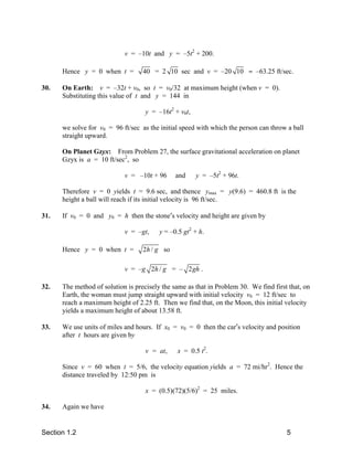 v = –10t and y = –5t2 + 200.

      Hence y = 0 when t =         40 = 2 10 sec and v = –20 10 ≈ –63.25 ft/sec.

30.   On Earth: v = –32t + v0, so t = v0/32 at maximum height (when v = 0).
      Substituting this value of t and y = 144 in

                                    y = –16t2 + v0t,

      we solve for v0 = 96 ft/sec as the initial speed with which the person can throw a ball
      straight upward.

      On Planet Gzyx: From Problem 27, the surface gravitational acceleration on planet
      Gzyx is a = 10 ft/sec2, so

                            v = –10t + 96      and     y = –5t2 + 96t.

      Therefore v = 0 yields t = 9.6 sec, and thence ymax = y(9.6) = 460.8 ft is the
      height a ball will reach if its initial velocity is 96 ft/sec.

31.   If v0 = 0 and y0 = h then the stone′s velocity and height are given by

                            v = –gt,     y = –0.5 gt2 + h.

      Hence y = 0 when t =         2h / g so

                            v = –g 2h / g = – 2gh .

32.   The method of solution is precisely the same as that in Problem 30. We find first that, on
      Earth, the woman must jump straight upward with initial velocity v0 = 12 ft/sec to
      reach a maximum height of 2.25 ft. Then we find that, on the Moon, this initial velocity
      yields a maximum height of about 13.58 ft.

33.   We use units of miles and hours. If x0 = v0 = 0 then the car′s velocity and position
      after t hours are given by

                                    v = at,    x = 0.5 t2.

      Since v = 60 when t = 5/6, the velocity equation yields a = 72 mi/hr2. Hence the
      distance traveled by 12:50 pm is

                                    x = (0.5)(72)(5/6)2 = 25 miles.

34.   Again we have


Section 1.2                                                                            5
 