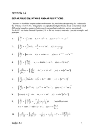 SECTION 1.4

SEPARABLE EQUATIONS AND APPLICATIONS

Of course it should be emphasized to students that the possibility of separating the variables is
the first one you look for. The general concept of natural growth and decay is important for all
differential equations students, but the particular applications in this section are optional.
Torricelli's law in the form of Equation (24) in the text leads to some nice concrete examples and
problems.

       ⌠ dy
            = − ∫ 2 x dx;               ln y = − x 2 + c;               y ( x) = e − x       +c
                                                                                                  = C e− x
                                                                                         2                    2
1.     
       ⌡ y

       ⌠ dy    ⌠                            1                                            1
2.      2 = −  2 x dx;                −     = − x 2 − C;                  y ( x) =
       ⌡y      ⌡                            y                                          x +C
                                                                                         2




       ⌠ dy
3.     
       ⌡ y
            =     ∫ sin x dx;           ln y = − cos x + c;                  y( x) = e− cos x + c = C e− cos x


       ⌠ dy
            = ⌠
                4 dx
4.                 ;              ln y = 4 ln(1 + x ) + ln C;                   y ( x ) = C (1 + x) 4
       ⌡ y    ⌡ 1+ x

       ⌠ dy
5.     
       ⌡ 1− y 2
                = ⌠
                  
                    dx
                  ⌡2 x
                       ;                        sin −1 y =         x + C;        y ( x) = sin       (    x +C     )

       ⌠ dy
                     ∫3                                                         y ( x) = ( x3/ 2 + C )
                                                                                                              2
6.         =              x dx;        2 y = 2 x3/ 2 + 2C ;
       ⌡ y

                                                                                                                  3/ 2
       ⌠ dy
7.      1/ 3 =      ∫4x
                           1/ 3
                                  dx;       3
                                                y   2/3
                                                          = 3x   4/3
                                                                       + C;
                                                                        3
                                                                                  y ( x) = ( 2 x        4/3
                                                                                                              +C)
       ⌡y
                                            2                           2




8.      ∫ cos y dy   =    ∫ 2 x dx;         sin y = x 2 + C ;                y ( x) = sin −1 ( x 2 + C )

       ⌠ dy   ⌠ 2 dx     ⌠ 1      1 
9.         =         =       +      dx                                     (partial fractions)
       ⌡ y    ⌡ 1− x     ⌡  1+ x 1− x 
                     2


                                                                                1+ x
       ln y = ln(1 + x) − ln(1 − x) + ln C;                      y ( x) = C
                                                                                1− x

       ⌠ dy           ⌠ dx                                 1        1          1 + C (1 + x)
10.                =            ;                  −         = −      −C = −
       ⌡ (1 + y )     ⌡ (1 + x)                           1+ y     1+ x            1+ x
                  2             2




Section 1.4                                                                                                              1
 