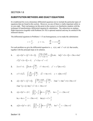 SECTION 1.6

SUBSTITUTION METHODS AND EXACT EQUATIONS

It is traditional for every elementary differential equations text to include the particular types of
equations that are found in this section. However, no one of them is vitally important solely in
its own right. Their real purpose (at this point in the course) is to familiarize students with the
technique of transforming a differential equation by substitution. The subsection on airplane
flight trajectories (together with Problems 56–59) is optional material and may be omitted if the
instructor desires.

The differential equations in Problems 1–15 are homogeneous, so we make the substitutions

                                    y                                  dy      dv
                            v =       ,            y = v x,               = v+x .
                                    x                                  dx      dx

For each problem we give the differential equation in x, v( x), and v′ = dv / dx that results,
together with the principal steps in its solution.

        x ( v + 1) v′ = − ( v 2 + 2v − 1) ;        ⌠ 2(v + 1) dv = − 2 x dx;            ln ( v 2 + 2v − 1) = − 2 ln x + ln C
1.                                                  2
                                                   ⌡ v + 2v − 1     ∫
        x 2 ( v 2 + 2v − 1) = C ;          y 2 + 2 xy − x 2 = C

                                          ⌠ dx ;                            y 2 = x 2 (ln x + C )
2.      2 x v v′ = 1;     ∫ 2v dv = 
                                    ⌡        x
                                                    v 2 = ln x + C ;


                           ⌠ dv = ⌠ dx ;
        x v′ = 2 v ;                                   v = ln x + C;           y = x (ln x + C )
                                                                                                    2
3.                               
                           ⌡2 v ⌡ x


        x ( v − 1) v′ = − ( v 2 + 1) ;      ⌠ 2(1 − v) dv = ⌠ 2 dx ;           2 tan −1 v − ln(v 2 + 1) = 2 ln x + C
4.                                                         
                                            ⌡ v2 + 1        ⌡ x
        2 tan −1 ( y / x ) − ln( y 2 / x 2 + 1) = 2ln x + C

                                     ⌠1 1           ⌠ 2 dx ;                         1
5.      x ( v + 1) v′ = − 2v 2 ;       + 2  dv = −                        ln v −     = − 2 ln x + C
                                     ⌡v v           ⌡ x                              v
                        x                                               x
        ln y − ln x −     = − 2 ln x + C ;           ln( xy ) = C +
                        y                                               y

                                          ⌠2 1           ⌠ 2 dx ;                        1
6.      x ( 2v + 1) v′ = − 2v 2 ;           + 2  dv = −                     ln v 2 −     = − 2 ln x + C
                                          ⌡v v           ⌡ x                             v



Section 1.6                                                                                                         1
 