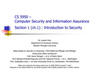 CS 5950 –
Computer Security and Information Assurance
Section 1 (ch.1) : Introduction to Security
Dr. Leszek Lilien
Department of Computer Science
Western Michigan University
Slides based on Security in Computing. Third Edition by Pfleeger and Pfleeger.
Using some slides courtesy of:
Prof. Aaron Striegel — at U. of Notre Dame
Prof. Barbara Endicott-Popovsky and Prof. Deborah Frincke — at U. Washington
Prof. Jussipekka Leiwo — at Vrije Universiteit (Free U.), Amsterdam, The Netherlands
Slides not created by the above authors are © 2006-2007 by Leszek T. Lilien
Requests to use original slides for non-profit purposes will be gladly granted upon a written request.
 