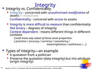 16 Section 1 (Ch.1) – Computer Security and Information Assurance – Spring 2007
Integrity
 Integrity vs. Confidentiality
 Integrity - concerned with unauthorized modification of
assets (= resources)
Confidentiality - concered with access to assets
 Integrity is more difficult to measure than confidentiality
Not binary – degrees of integrity
Context-dependent - means different things in different
contexts
Could mean any subset of these asset properties:
{ precision / accuracy / currency / consistency /
meaningfulness / usefulness / ...}
 Types of integrity—an example

A quotation from a politician

Preserve the quotation (data integrity) but mis-attribute
(origin integrity)
 