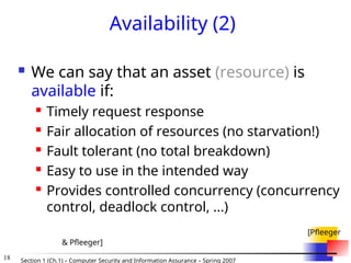 18 Section 1 (Ch.1) – Computer Security and Information Assurance – Spring 2007
Availability (2)
 We can say that an asset (resource) is
available if:
 Timely request response
 Fair allocation of resources (no starvation!)
 Fault tolerant (no total breakdown)
 Easy to use in the intended way
 Provides controlled concurrency (concurrency
control, deadlock control, ...)
[Pfleeger
& Pfleeger]
 