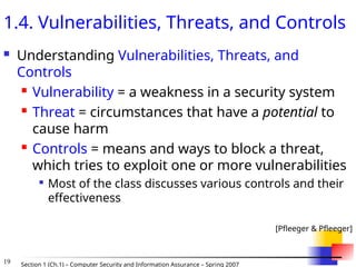 19 Section 1 (Ch.1) – Computer Security and Information Assurance – Spring 2007
1.4. Vulnerabilities, Threats, and Controls
 Understanding Vulnerabilities, Threats, and
Controls
 Vulnerability = a weakness in a security system
 Threat = circumstances that have a potential to
cause harm
 Controls = means and ways to block a threat,
which tries to exploit one or more vulnerabilities

Most of the class discusses various controls and their
effectiveness
[Pfleeger & Pfleeger]
 