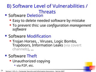 28 Section 1 (Ch.1) – Computer Security and Information Assurance – Spring 2007
B) Software Level of Vulnerabilities /
Threats
 Software Deletion
 Easy to delete needed software by mistake
 To prevent this: use configuration management
software
 Software Modification
 Trojan Horses, , Viruses, Logic Bombs,
Trapdoors, Information Leaks (via covert
channels), ...
 Software Theft
 Unauthorized copying

via P2P, etc.
 