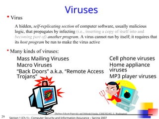 29 Section 1 (Ch.1) – Computer Security and Information Assurance – Spring 2007
Viruses
 Mass Mailing Viruses
 Macro Viruses
 “Back Doors” a.k.a. “Remote Access
Trojans”
 Cell phone viruses
 Home appliance
viruses
 MP3 player viruses
 Virus
A hidden, self-replicating section of computer software, usually malicious
logic, that propagates by infecting (i.e., inserting a copy of itself into and
becoming part of) another program. A virus cannot run by itself; it requires that
its host program be run to make the virus active
 Many kinds of viruses:
[Barbara Edicott-Popovsky and Deborah Frincke, CSSE592/492, U. Washington]
 