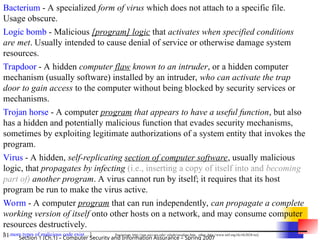 31 Section 1 (Ch.1) – Computer Security and Information Assurance – Spring 2007
Bacterium - A specialized form of virus which does not attach to a specific file.
Usage obscure.
Logic bomb - Malicious [program] logic that activates when specified conditions
are met. Usually intended to cause denial of service or otherwise damage system
resources.
Trapdoor - A hidden computer flaw known to an intruder, or a hidden computer
mechanism (usually software) installed by an intruder, who can activate the trap
door to gain access to the computer without being blocked by security services or
mechanisms.
Trojan horse - A computer program that appears to have a useful function, but also
has a hidden and potentially malicious function that evades security mechanisms,
sometimes by exploiting legitimate authorizations of a system entity that invokes the
program.
Virus - A hidden, self-replicating section of computer software, usually malicious
logic, that propagates by infecting (i.e., inserting a copy of itself into and becoming
part of) another program. A virus cannot run by itself; it requires that its host
program be run to make the virus active.
Worm - A computer program that can run independently, can propagate a complete
working version of itself onto other hosts on a network, and may consume computer
resources destructively.
[…more types of malicious code exist…] [bacterium: http://sun.soci.niu.edu/~rslade/secgloss.htm, other: http://www.ietf.org/rfc/rfc2828.txt]
 