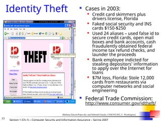 33 Section 1 (Ch.1) – Computer Security and Information Assurance – Spring 2007
Identity Theft  Cases in 2003:

Credit card skimmers plus
drivers license, Florida

Faked social security and INS
cards $150-$250

Used 24 aliases – used false id to
secure credit cards, open mail
boxes and bank accounts, cash
fraudulently obtained federal
income tax refund checks, and
launder the proceeds

Bank employee indicted for
stealing depositors' information
to apply over the Internet for
loans

$7M loss, Florida: Stole 12,000
cards from restaurants via
computer networks and social
engineering
 Federal Trade Commission:
http://www.consumer.gov/idtheft/
[Barbara Edicott-Popovsky and Deborah Frincke, CSSE592/492, U. Washington]
 