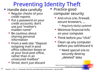 34 Section 1 (Ch.1) – Computer Security and Information Assurance – Spring 2007
Preventing Identity Theft
 Handle data carefully
 Regular checks of your
credit reports
 Put a password on your
credit accounts; don’t
use just “mother’s
maiden name”
 Be cautious about
sharing personal
information
 From a web site: “Deposit
outgoing mail in post
office collection boxes or
at your local post office,
rather than in an
unsecured mailbox”
 Shred, don’t just discard
 Practice good
computer security

Anti-virus s/w, firewall,
secure browsers, …

Regularly (daily) updated
 Minimize financial info
on your computer

Think before you “click”
 Clean up any computer
before you sell/discard it

Need special s/w to
securely destroy
„deleted” data
[Barbara Edicott-Popovsky and Deborah Frincke,
CSSE592/492, U. Washington]
 