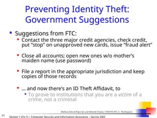 35 Section 1 (Ch.1) – Computer Security and Information Assurance – Spring 2007
Preventing Identity Theft:
Government Suggestions
 Suggestions from FTC:

Contact the three major credit agencies, check credit,
put “stop” on unapproved new cards, issue “fraud alert”

Close all accounts; open new ones w/o mother’s
maiden name (use password)

File a report in the appropriate jurisdiction and keep
copies of those records

… and now there’s an ID Theft Affidavit, to

To prove to institutions that you are a victim of a
crime, not a criminal
[Barbara Edicott-Popovsky and Deborah Frincke, CSSE592/492, U. Washington]
 