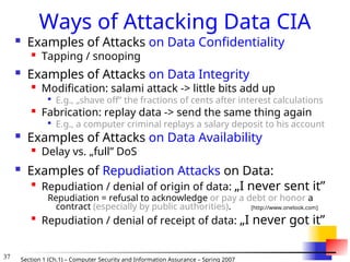 37 Section 1 (Ch.1) – Computer Security and Information Assurance – Spring 2007
Ways of Attacking Data CIA
 Examples of Attacks on Data Confidentiality

Tapping / snooping
 Examples of Attacks on Data Integrity

Modification: salami attack -> little bits add up

E.g., „shave off” the fractions of cents after interest calculations

Fabrication: replay data -> send the same thing again

E.g., a computer criminal replays a salary deposit to his account
 Examples of Attacks on Data Availability

Delay vs. „full” DoS
 Examples of Repudiation Attacks on Data:

Repudiation / denial of origin of data: „I never sent it”
Repudiation = refusal to acknowledge or pay a debt or honor a
contract (especially by public authorities). [http://www.onelook.com]

Repudiation / denial of receipt of data: „I never got it”
 