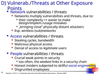 38 Section 1 (Ch.1) – Computer Security and Information Assurance – Spring 2007
D) Vulnerab./Threats at Other Exposure
Points
 Network vulnerabilities / threats

Networks multiply vulnerabilties and threats, due to:

their complexity => easier to make
design/implem./usage mistakes

„bringing close” physically distant attackers

Esp. wireless (sub)networks
 Access vulnerabilities / threats

Stealing cycles, bandwidth

Malicious physical access

Denial of access to legitimate users
 People vulnerabilities / threats

Crucial weak points in security

too often, the weakest links in a security chain

Honest insiders subjected to skillful social engineering

Disgruntled employees
 