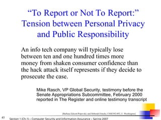 45 Section 1 (Ch.1) – Computer Security and Information Assurance – Spring 2007
“To Report or Not To Report:”
Tension between Personal Privacy
and Public Responsibility
An info tech company will typically lose
between ten and one hundred times more
money from shaken consumer confidence than
the hack attack itself represents if they decide to
prosecute the case.
Mike Rasch, VP Global Security, testimony before the
Senate Appropriations Subcommittee, February 2000
reported in The Register and online testimony transcript
[Barbara Edicott-Popovsky and Deborah Frincke, CSSE592/492, U. Washington]
 
