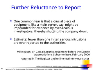 46 Section 1 (Ch.1) – Computer Security and Information Assurance – Spring 2007
Further Reluctance to Report
 One common fear is that a crucial piece of
equipment, like a main server, say, might be
impounded for evidence by over-zealous
investigators, thereby shutting the company down.
 Estimate: fewer than one in ten serious intrusions
are ever reported to the authorities.
Mike Rasch, VP Global Security, testimony before the Senate
Appropriations Subcommittee, February 2000
reported in The Register and online testimony transcript
[Barbara Edicott-Popovsky and Deborah Frincke, CSSE592/492, U. Washington]
 