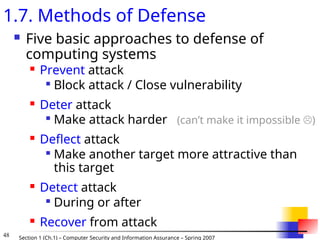 48 Section 1 (Ch.1) – Computer Security and Information Assurance – Spring 2007
1.7. Methods of Defense
 Five basic approaches to defense of
computing systems
 Prevent attack

Block attack / Close vulnerability
 Deter attack

Make attack harder (can’t make it impossible )
 Deflect attack

Make another target more attractive than
this target
 Detect attack

During or after
 Recover from attack
 