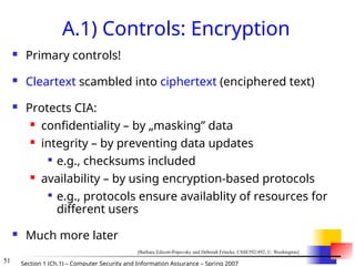 51 Section 1 (Ch.1) – Computer Security and Information Assurance – Spring 2007
A.1) Controls: Encryption
 Primary controls!
 Cleartext scambled into ciphertext (enciphered text)
 Protects CIA:
 confidentiality – by „masking” data
 integrity – by preventing data updates

e.g., checksums included
 availability – by using encryption-based protocols

e.g., protocols ensure availablity of resources for
different users
 Much more later
[Barbara Edicott-Popovsky and Deborah Frincke, CSSE592/492, U. Washington]
 