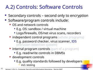 52 Section 1 (Ch.1) – Computer Security and Information Assurance – Spring 2007
A.2) Controls: Software Controls
 Secondary controls – second only to encryption
 Software/program controls include:
 OS and network controls

E.g. OS: sandbox / virtual machine

Logs/firewalls, OS/net virus scans, recorders
 independent control programs (whole programs)

E.g. password checker, virus scanner, IDS
(intrusion detection system)
 internal program controls (part of a program)

E.g. read/write controls in DBMSs
 development controls

E.g. quality standards followed by developers
 incl. testing
 