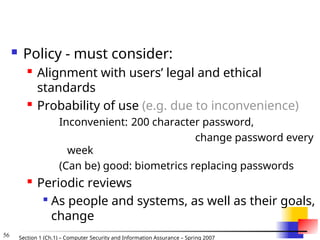 56 Section 1 (Ch.1) – Computer Security and Information Assurance – Spring 2007
 Policy - must consider:
 Alignment with users’ legal and ethical
standards
 Probability of use (e.g. due to inconvenience)
Inconvenient: 200 character password,
change password every
week
(Can be) good: biometrics replacing passwords
 Periodic reviews

As people and systems, as well as their goals,
change
 