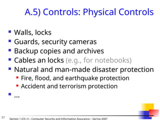 57 Section 1 (Ch.1) – Computer Security and Information Assurance – Spring 2007
A.5) Controls: Physical Controls
 Walls, locks
 Guards, security cameras
 Backup copies and archives
 Cables an locks (e.g., for notebooks)
 Natural and man-made disaster protection
 Fire, flood, and earthquake protection
 Accident and terrorism protection
 ...
 