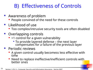 58 Section 1 (Ch.1) – Computer Security and Information Assurance – Spring 2007
B) Effectiveness of Controls
 Awareness of problem

People convined of the need for these controls
 Likelihood of use

Too complex/intrusive security tools are often disabled
 Overlapping controls

>1 control for a given vulnerability

To provide layered defense – the next layer
compensates for a failure of the previous layer
 Periodic reviews

A given control usually becomess less effective with
time

Need to replace ineffective/inefficient controls with
better ones
 