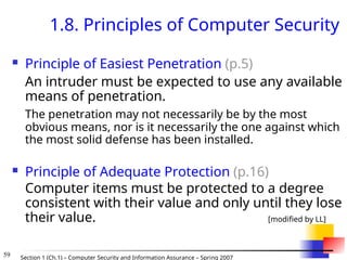 59 Section 1 (Ch.1) – Computer Security and Information Assurance – Spring 2007
1.8. Principles of Computer Security
 Principle of Easiest Penetration (p.5)
An intruder must be expected to use any available
means of penetration.
The penetration may not necessarily be by the most
obvious means, nor is it necessarily the one against which
the most solid defense has been installed.
 Principle of Adequate Protection (p.16)
Computer items must be protected to a degree
consistent with their value and only until they lose
their value. [modified by LL]
 
