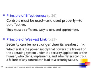 60 Section 1 (Ch.1) – Computer Security and Information Assurance – Spring 2007
 Principle of Effectiveness (p.26)
Controls must be used—and used properly—to
be effective.
They must be efficient, easy to use, and appropriate.
 Principle of Weakest Link (p.27)
Security can be no stronger than its weakest link.
Whether it is the power supply that powers the firewall or
the operating system under the security application or the
human, who plans, implements, and administers controls,
a failure of any control can lead to a security failure.
 