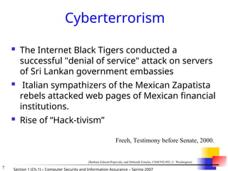 7 Section 1 (Ch.1) – Computer Security and Information Assurance – Spring 2007
Cyberterrorism
 The Internet Black Tigers conducted a
successful "denial of service" attack on servers
of Sri Lankan government embassies
 Italian sympathizers of the Mexican Zapatista
rebels attacked web pages of Mexican financial
institutions.
 Rise of “Hack-tivism”
Freeh, Testimony before Senate, 2000.
[Barbara Edicott-Popovsky and Deborah Frincke, CSSE592/492, U. Washington]
 