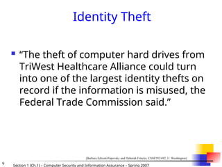 9 Section 1 (Ch.1) – Computer Security and Information Assurance – Spring 2007
Identity Theft
 “The theft of computer hard drives from
TriWest Healthcare Alliance could turn
into one of the largest identity thefts on
record if the information is misused, the
Federal Trade Commission said.”
[Barbara Edicott-Popovsky and Deborah Frincke, CSSE592/492, U. Washington]
 