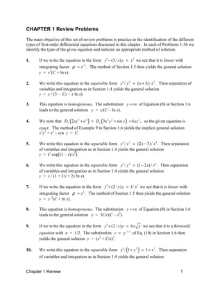 CHAPTER 1 Review Problems
The main objective of this set of review problems is practice in the identification of the different
types of first-order differential equations discussed in this chapter. In each of Problems 1-36 we
identify the type of the given equation and indicate an appropriate method of solution.

1.     If we write the equation in the form y′ − (3 / x ) y = x 2 we see that it is linear with
       integrating factor ρ = x −3 . The method of Section 1.5 then yields the general solution
       y = x3(C + ln x).

2.     We write this equation in the separable form y′ / y 2 = ( x + 3) / x 2 . Then separation of
       variables and integration as in Section 1.4 yields the general solution
       y = x / (3 – Cx – x ln x).

3.     This equation is homogeneous. The substitution y = vx of Equation (8) in Section 1.6
       leads to the general solution y = x/(C – ln x).

4.                       (
       We note that Dy 2 xy 3 + e x   )=      (              )
                                           Dx 3 x 2 y 2 + sin y = 6 xy 2 , so the given equation is
       exact. The method of Example 9 in Section 1.6 yields the implicit general solution
       x2y3 + ex – cos y = C.

5.     We write this equation in the separable form y′ / y 2 = (2 x − 3) / x 4 . Then separation
       of variables and integration as in Section 1.4 yields the general solution
       y = C exp[(1 – x)/x3].

6.     We write this equation in the separable form y′ / y 2 = (1 − 2 x) / x 2 . Then separation
       of variables and integration as in Section 1.4 yields the general solution
       y = x / (1 + Cx + 2x ln x).

7.     If we write the equation in the form y′ + (2 / x) y = 1/ x 3 we see that it is linear with
       integrating factor ρ = x 2 . The method of Section 1.5 then yields the general solution
       y = x–2(C + ln x).

8.     This equation is homogeneous. The substitution y = vx of Equation (8) in Section 1.6
       leads to the general solution y = 3Cx/(C – x3).

9.     If we write the equation in the form y′ + (2 / x) y = 6 x y we see that it is a Bernoulli
       equation with n = 1/2. The substitution v = y −1/ 2 of Eq. (10) in Section 1.6 then
       yields the general solution y = (x2 + C/x)2.

10.                                                          (       )
       We write this equation in the separable form y′ / 1 + y 2 = 1 + x 2 . Then separation
       of variables and integration as in Section 1.4 yields the general solution


Chapter 1 Review                                                                               1
 