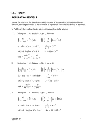 SECTION 2.1
POPULATION MODELS

Section 2.1 introduces the first of the two major classes of mathematical models studied in the
textbook, and is a prerequisite to the discussion of equilibrium solutions and stability in Section 2.2.

In Problems 1-4 we outline the derivation of the desired particular solution.

1.      Noting that x > 5 because x(0) = 8, we write

        ⌠ dx                                  ⌠1   1 
        
        ⌡ x( x − 5)
                    =    ∫ (−3) dt;            −     dx = ∫ 15 dt
                                              ⌡ x x−5
                                                   x
        ln x − ln( x − 5) = 15 t + ln C ;             = C e15 t
                                                  x−5
        x(0) = 8 implies C = 8 / 3;              3 x = 8( x − 5) e15t

                  −40 e15 t        40
        x(t ) =              =
                  3 − 8e15 t
                               8 − 3 e−15 t

2.      Noting that x < 5 because x(0) = 2, we write

        ⌠ dx                                  ⌠1   1 
        
        ⌡ x(5 − x)
                   =     ∫ (−3) dt;            +       dx =
                                              ⌡ x 5− x 
                                                                    ∫ (−15) dt
                                                     x
        ln x − ln(5 − x) = − 15 t + ln C ;               = C e −15 t
                                                    5− x
        x(0) = 2 implies C = 2 / 3;               3 x = 2(5 − x) e −15 t

                 10 e−15 t        10
        x(t ) =        −15 t
                             =
                3+ 2e          2 + 3 e15 t

3.      Noting that x > 7 because x(0) = 11, we write

        ⌠ dx                                  ⌠1   1 
        
        ⌡ x( x − 7)
                    =    ∫ (−4) dt;            −     dx =
                                              ⌡ x x−7
                                                                    ∫ 28 dt
                                                    x
        ln x − ln( x − 7) = 28 t + ln C ;              = C e28 t
                                                   x−7
        x(0) = 11 implies C = 11/ 4;                4 x = 11( x − 17) e28 t



Section 2.1                                                                                    1
 