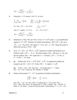 −77 e 28 t        77
       x(t ) =                =
                 4 − 11e 28 t
                                11 − 4 e−28 t

4.    Noting that x > 13 because x(0) = 17, we write

      ⌠     dx                          ⌠1     1 
      
      ⌡ x( x − 13)
                   =     ∫ 7 dt;         −          dx =
                                        ⌡  x x − 13 
                                                                     ∫ (−91) dt
                                                            x
      ln x − ln( x − 13) = − 91t + ln C ;                        = C e−91t
                                                          x − 13
       x(0) = 17 implies C = 17 / 4;                  4 x = 17( x − 13) e −91t

                 −221e −91t         221
       x(t ) =            −91t
                               =
                 4 − 17 e        17 − 4 e91t

5.    Substitution of P(0) = 100 and P′(0) = 20 into P′ = k P yields k = 2, so the differential
      equation is P′ = 2 P . Separation of variables and integration,             ∫ dP / 2   P =   ∫ dt , gives
        P = t + C. Then P(0) = 100 implies C = 10, so P(t) = (t + 10)2. Hence the number of
      rabbits after one year is P(12) = 484.

6.    Given P′ = − δ P = − (k / P ) P = − k P , separation of variables and integration as in
      Problem 5 yields 2 P = − kt + C. The initial condition P(0) = 900 gives C = 60, and
      then the condition P(6) = 441 implies that k = 3. Therefore 2 P = − 3t + 60, so
      P = 0 after t = 20 weeks.

7.    (a)        Starting with dP / dt = k P, dP/dt = k P , we separate the variables and
      integrate to get P(t) = (kt/2 + C)2. Clearly P(0) = P0 implies C = P0 .

      (b)    If P(t) = (kt/2 + 10)2, then P(6) = 169 implies that k = 1. Hence
      P(t) = (t/2 + 10)2, so there are 256 fish after 12 months.

8.    Solution of the equation P ′ = k P 2 by separation of variables and integration,

                                   ⌠ dP =                       1
                                    2
                                   ⌡P           ∫ k dt;     −
                                                                P
                                                                  = kt − C ,


      gives P(t) = 1/(C – kt). Now P(0) = 12 implies that C = 1/12, so now P(t) =
      12/(1 – 12kt). Then P(10) = 24 implies that k = 1/240, so finally P(t) = 240/(20 – t).
      Hence P = 48 when t = 15, that is, in the year 2003. And obviously P → ∞ as t → 20.



Section 2.1                                                                                           2
 