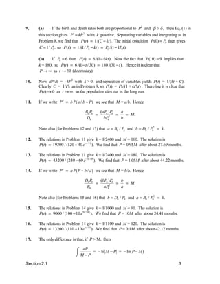 9.    (a)     If the birth and death rates both are proportional to P2 and β > δ , then Eq. (1) in
      this section gives P′ = kP 2 with k positive. Separating variables and integrating as in
      Problem 8, we find that P (t ) = 1/(C − kt ). The initial condition P(0) = P0 then gives
      C = 1/ P0 , so P(t ) = 1/(1/ P0 − kt ) = P0 /(1 − kP0t ).

      (b)    If P0 = 6 then P(t ) = 6 /(1 − 6kt ). Now the fact that P(10) = 9 implies that
      k = 180, so P(t ) = 6 /(1 − t / 30) = 180 /(30 − t ). Hence it is clear that
       P → ∞ as t → 30 (doomsday).

10.   Now dP/dt = –kP2 with k > 0, and separation of variables yields P(t) = 1/(kt + C).
      Clearly C = 1/P0 as in Problem 9, so P(t) = P0 /(1 + kP0t) . Therefore it is clear that
      P(t ) → 0 as t → ∞ , so the population dies out in the long run.

11.   If we write P ′ = b P( a / b − P) we see that M = a/b. Hence

                                  B0 P0   ( aP0 ) P0   a
                                        =       2
                                                     =   = M.
                                   D0        bP0       b

      Note also (for Problems 12 and 13) that a = B0 / P0 and b = D0 / P02 = k.

12.   The relations in Problem 11 give k = 1/2400 and M = 160. The solution is
      P(t ) = 19200 / (120 + 40 e − t /15 ). We find that P = 0.95M after about 27.69 months.

13.   The relations in Problem 11 give k = 1/2400 and M = 180. The solution is
      P(t ) = 43200 / (240 − 60 e −3t / 80 ). We find that P = 1.05M after about 44.22 months.

14.   If we write P ′ = a P( P − b / a) we see that M = b/a. Hence

                                  D0 P0   (bP0 ) P0   b
                                        =      2
                                                    =   = M.
                                   B0       aP0       a

      Note also (for Problems 15 and 16) that b = D0 / P0 and a = B0 / P02 = k.

15.   The relations in Problem 14 give k = 1/1000 and M = 90. The solution is
      P(t ) = 9000 / (100 − 10 e 9 t /100 ). We find that P = 10M after about 24.41 months.

16.   The relations in Problem 14 give k = 1/1100 and M = 120. The solution is
      P(t ) = 13200 / (110 + 10 e 6 t / 55 ). We find that P = 0.1M after about 42.12 months.

17.   The only difference is that, if P > M, then

                            + dP
                            , M−P
                            -          = − ln M − P = − ln( P − M )

Section 2.1                                                                                   3
 