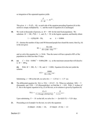 so integration of the separated equation yields

                                             P
                                                = Ae kM t .
                                            P−M

      This gives A = P0 /(P0 – M), so each side of the equation preceding Equation (4) in this
      section is simply multiplied by –1, and the result in Equation (4) is unchanged.

18.   We work in thousands of persons, so M = 100 for the total fixed population. We
      substitute M = 100, P′(0) = 1, and P0 = 50 in the logistic equation, and thereby obtain

                      1 = k(50)(100 – 50),               so       k = 0.0004.

      If t denotes the number of days until 80 thousand people have heard the rumor, then Eq. (4)
      in the text gives
                                               50 ×100
                                  80 =                           ,
                                        50 + (100 − 50)e −0.04 t

      and we solve this equation for t ≈ 34.66. Thus the rumor will have spread to 80% of the
      population in a little less than 35 days.

19.   (a)   x′ = 0.8x – 0.004x2 = 0.004x(200 – x), so the maximum amount that will dissolve
      is M = 200 g.

      (b)     With M = 200, P0 = 50, and k = 0.004, Equation (4) in the text yields the
      solution
                                             10000
                                 x(t ) =                    .
                                         50 + 150 e −0.08 t

      Substituting x = 100 on the left, we solve for t = 1.25 ln 3 ≈ 1.37 sec.

20.   The differential equation for N(t) is N'(t) = kN (15 – N). When we substitute N(0) = 5
      (thousands) and N'(0) = 0.5 (thousands/day) we find that k = 0.01. With N in place of
      P, this is the logistic equation in Eq. (3) of the text, so its solution is given by Equation (4):

                                             15 × 5                  15
                         N (t ) =                             =                 .
                                    5 + 10 exp[−(0.01)(15)t ]   1 + 2 e −0.15 t

      Upon substituting N = 10 on the left, we solve for t = (ln 4)/(0.15) ≈ 9.24 days.

21.   Proceeding as in Example 4 in the text, we solve the equations

                      25.00k(M – 25.00) = 3/8,           47.54k(M – 47.54) = 1/2


Section 2.1                                                                                    4
 