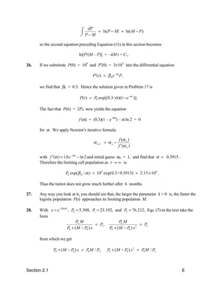 + dP
                               , P−M
                               -          = ln P − M = ln( M − P)

      so the second equation preceding Equation (11) in this section becomes

                              ln[P/(M – P)] = –kM t + C1.

26.   If we substitute P(0) = 106 and P′(0) = 3×105 into the differential equation

                                      P ′(t ) = β 0 e −αt P,

      we find that β0 = 0.3. Hence the solution given in Problem 17 is

                              P(t ) = P0 exp[(0.3 / α )(1 − e −α t )].

      The fact that P(6) = 2P0 now yields the equation

                              f (α) = (0.3)(1 – e–6α) – α ln 2 = 0

      for α. We apply Newton′s iterative formula

                                                         f (α n )
                                       α n +1 = α n −
                                                        f ′(α n )

      with f ′(α ) = 1.8 e −6α − ln 2 and initial guess α0 = 1, and find that α ≈ 0.3915 .
      Therefore the limiting cell population as t → ∞ is

                     P0 exp( β 0 / α ) = 10 6 exp(0.3 / 0.3915) ≈ 2.15 × 10 6 .

      Thus the tumor does not grow much further after 6 months.

27.   Any way you look at it, you should see that, the larger the parameter k > 0 is, the faster the
      logistic population P(t) approaches its limiting population M.

28.   With x = e −50 kM , P0 = 5.308, P = 23.192, and P2 = 76.212, Eqs. (7) in the text take the
                                         1
      form
                             P0 M                     P0 M
                                          = P,                     = P2
                       P0 + ( M − P0 ) x       P0 + ( M − P0 ) x 2
                                             1




      from which we get

              P0 + ( M − P0 ) x = P0 M / P ,
                                          1     P0 + ( M − P0 ) x 2 = P0 M / P2



Section 2.1                                                                                  6
 