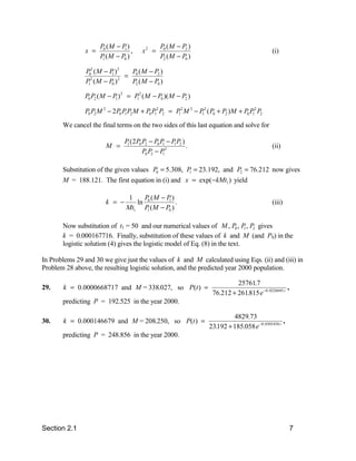 P0 ( M − P )              P0 ( M − P2 )
               x =             1
                                  ,    x2 =                                                    (i)
                     P ( M − P0 )
                      1                        P2 ( M − P0 )

                P02 ( M − P ) 2   P ( M − P2 )
                           1
                                = 0
                P ( M − P0 )
                 1
                  2           2
                                  P2 ( M − P0 )

               P0 P2 ( M − P ) 2 = P 2 ( M − P0 )( M − P2 )
                            1       1


               P0 P2 M 2 − 2 P0 P P2 M + P0 P 2 P2 = P 2 M 2 − P 2 ( P0 + P2 ) M + P0 P 2 P2
                                 1           1        1         1                      1


       We cancel the final terms on the two sides of this last equation and solve for

                                P (2 P0 P2 − P0 P − P P2 )
                        M =      1               1   1
                                                           .                                   (ii)
                                        P0 P2 − P 2
                                                 1



       Substitution of the given values P0 = 5.308, P = 23.192, and P2 = 76.212 now gives
                                                     1

       M = 188.121. The first equation in (i) and x = exp( −kMt1 ) yield

                                 1   P (M − P )
                        k = −      ln 0      1
                                                 .                                             (iii)
                                Mt1 P ( M − P0 )
                                      1



       Now substitution of t1 = 50 and our numerical values of M , P0 , P , P2 gives
                                                                              1
       k = 0.000167716. Finally, substitution of these values of k and M (and P0) in the
       logistic solution (4) gives the logistic model of Eq. (8) in the text.

In Problems 29 and 30 we give just the values of k and M calculated using Eqs. (ii) and (iii) in
Problem 28 above, the resulting logistic solution, and the predicted year 2000 population.

                                                                               25761.7
29.    k = 0.0000668717 and M = 338.027, so P(t ) =                                                   ,
                                                                      76.212 + 261.815 e −0.0226045 t
       predicting P = 192.525 in the year 2000.

                                                                            4829.73
30.    k = 0.000146679 and M = 208.250, so P(t ) =                                                 ,
                                                                    23192 + 185.058 e −0.0305458 t
                                                                      .
       predicting P = 248.856 in the year 2000.




Section 2.1                                                                                               7
 