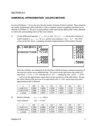 SECTION 2.4

NUMERICAL APPROXIMATION: EULER'S METHOD


In each of Problems 1–10 we also give first the iterative formula of Euler's method. These iterations
are readily implemented, either manually or with a computer system or graphing calculator (as we
illustrate in Problem 1). We give in each problem a table showing the approximate values obtained,
as well as the corresponding values of the exact solution.

1.     For the differential equation y′ = f ( x, y ) with f ( x, y ) = − y, the iterative formula of
       Euler's method is yn+1 = yn + h(−yn), and the exact solution is y(x) = 2 e−x. The TI-83
       screen on the left shows a graphing calculator implementation of this iterative formula.




       After the variables are initialized (in the first line), and the formula is entered, each press of
       the enter key carries out an additional step. The screen on the right shows the results of 5
       steps from x = 0 to x = 0.5 with step size h = 0.1 — winding up with y (0.5) ≈ 1.1810
       — and we see the approximate values shown in the second row of the table below. We get
       the values shown in the next row if we start afresh with h = 0.05 and record every other
       approximation that is obtained.

                x             0.0         0.1          0.2          0.3          0.4          0.5
          y with h=0.1      2.0000      1.8000       1.6200       1.4580       1.3122       1.1810
         y with h=0.05      2.0000      1.8050       1.6290       1.4702       1.3258       1.1975
            y actual        2.0000      1.8097       1.6375       1.4816       1.3406       1.2131

2.     Iterative formula:      yn+1 = yn + h(2yn)
       Exact solution:         y(x) = (1/2)e2x

                x             0.0         0.1          0.2          0.3          0.4          0.5
          y with h=0.1      0.5000      0.6000       0.7200       0.8640       1.0368       1.2442
         y with h=0.05      0.5000      0.6050       0.7321       0.8858       1.0718       1.2969
            y actual        0.5000      0.6107       0.7459       0.9111       1.1128       1.3591


Section 2.4                                                                                             1
 