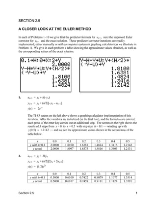 SECTION 2.5

A CLOSER LOOK AT THE EULER METHOD

In each of Problems 1–10 we give first the predictor formula for un+1, next the improved Euler
corrector for yn+1 and the exact solution. These predictor-corrector iterations are readily
implemented, either manually or with a computer system or graphing calculator (as we illustrate in
Problem 1). We give in each problem a table showing the approximate values obtained, as well as
the corresponding values of the exact solution.




1.     un+1 = yn + h(–yn)
       yn+1 = yn + (h/2)[−yn − un+1]
       y(x) = 2e–x

       The TI-83 screen on the left above shows a graphing calculator implementation of this
       iteration. After the variables are initialized (in the first line), and the formulas are entered,
       each press of the enter key carries out an additional step. The screen on the right shows the
       results of 5 steps from x = 0 to x = 0.5 with step size h = 0.1 — winding up with
        y (0.5) ≈ 1.2142 — and we see the approximate values shown in the second row of the
       table below.

               x              0.0         0.1          0.2          0.3          0.4          0.5
         y with h=0.1       2.0000      1.8100       1.6381       1.4824       1.3416       1.2142
           y actual         2.0000      1.8097       1.6375       1.4816       1.3406       1.2131

2.     un+1 = yn + 2hyn
       yn+1 = yn + (h/2)[2yn + 2un+1]
       y(x) = (1/2)e2x

               x              0.0         0.1          0.2          0.3          0.4          0.5
         y with h=0.1       0.5000      0.6100       0.7422       0.9079       1.1077       1.3514
           y actual         0.5000      0.6107       0.7459       0.9111       1.1128       1.3591


Section 2.5                                                                                           1
 