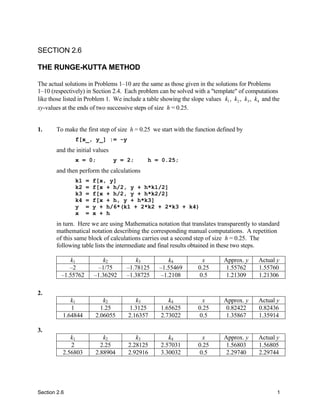 SECTION 2.6

THE RUNGE-KUTTA METHOD

The actual solutions in Problems 1–10 are the same as those given in the solutions for Problems
1–10 (respectively) in Section 2.4. Each problem can be solved with a "template" of computations
like those listed in Problem 1. We include a table showing the slope values k1 , k2 , k3 , k4 and the
xy-values at the ends of two successive steps of size h = 0.25.


1.     To make the first step of size h = 0.25 we start with the function defined by
               f[x_, y_] := -y
       and the initial values
               x = 0;           y = 2;       h = 0.25;
       and then perform the calculations
               k1   =   f[x, y]
               k2   =   f[x + h/2, y + h*k1/2]
               k3   =   f[x + h/2, y + h*k2/2]
               k4   =   f[x + h, y + h*k3]
               y    =   y + h/6*(k1 + 2*k2 + 2*k3 + k4)
               x    =   x + h
       in turn. Here we are using Mathematica notation that translates transparently to standard
       mathematical notation describing the corresponding manual computations. A repetition
       of this same block of calculations carries out a second step of size h = 0.25. The
       following table lists the intermediate and final results obtained in these two steps.

            k1             k2           k3           k4              x       Approx. y      Actual y
            –2           –1/75       –1.78125     –1.55469         0.25       1.55762       1.55760
         –1.55762       –1.36292     –1.38725     –1.2108          0.5        1.21309       1.21306

2.
             k1            k2           k3            k4             x       Approx. y      Actual y
             1            1.25       1.3125        1.65625         0.25       0.82422       0.82436
          1.64844       2.06055      2.16357       2.73022         0.5        1.35867       1.35914

3.
             k1            k2           k3            k4             x       Approx. y      Actual y
             2            2.25       2.28125       2.57031         0.25       1.56803       1.56805
          2.56803       2.88904      2.92916       3.30032         0.5        2.29740       2.29744




Section 2.6                                                                                        1
 