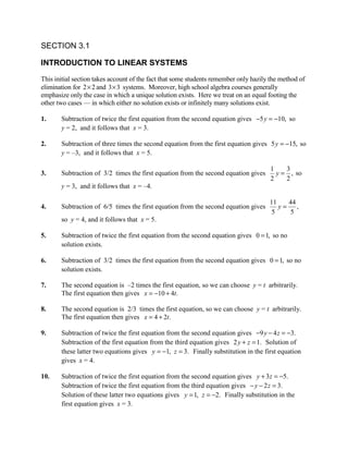 SECTION 3.1

INTRODUCTION TO LINEAR SYSTEMS
This initial section takes account of the fact that some students remember only hazily the method of
elimination for 2 × 2 and 3 × 3 systems. Moreover, high school algebra courses generally
emphasize only the case in which a unique solution exists. Here we treat on an equal footing the
other two cases — in which either no solution exists or infinitely many solutions exist.

1.     Subtraction of twice the first equation from the second equation gives −5 y = −10, so
       y = 2, and it follows that x = 3.

2.     Subtraction of three times the second equation from the first equation gives 5 y = −15, so
       y = –3, and it follows that x = 5.

                                                                                       1    3
3.     Subtraction of 3/2 times the first equation from the second equation gives        y = , so
                                                                                       2    2
       y = 3, and it follows that x = –4.

                                                                                      11   44
4.     Subtraction of 6/5 times the first equation from the second equation gives        y= ,
                                                                                       5   5
       so y = 4, and it follows that x = 5.

5.     Subtraction of twice the first equation from the second equation gives 0 = 1, so no
       solution exists.

6.     Subtraction of 3/2 times the first equation from the second equation gives 0 = 1, so no
       solution exists.

7.     The second equation is –2 times the first equation, so we can choose y = t arbitrarily.
       The first equation then gives x = −10 + 4t.

8.     The second equation is 2/3 times the first equation, so we can choose y = t arbitrarily.
       The first equation then gives x = 4 + 2t.

9.     Subtraction of twice the first equation from the second equation gives −9 y − 4 z = −3.
       Subtraction of the first equation from the third equation gives 2 y + z = 1. Solution of
       these latter two equations gives y = −1, z = 3. Finally substitution in the first equation
       gives x = 4.

10.    Subtraction of twice the first equation from the second equation gives y + 3 z = −5.
       Subtraction of twice the first equation from the third equation gives − y − 2 z = 3.
       Solution of these latter two equations gives y = 1, z = −2. Finally substitution in the
       first equation gives x = 3.
 