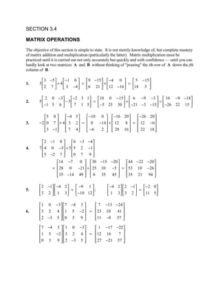SECTION 3.4

MATRIX OPERATIONS
The objective of this section is simple to state. It is not merely knowledge of, but complete mastery
of matrix addition and multiplication (particularly the latter). Matrix multiplication must be
practiced until it is carried out not only accurately but quickly and with confidence — until you can
hardly look at two matrices A and B without thinking of "pouring" the ith row of A down the jth
column of B.

          3 −5       −1 0   9 −15  −4 0        5 −15
1.      3       + 4  3 −4 =  6 21  + 12 −16 = 18 5 
         2 7                                        

          2 0 − 3  − 2 3 1     10 0 −15  6 −9 −3   16 −9 −18
2.      5         − 3  7 1 5 =  −5 25 30  +  −21 −3 −15 =  −26 22 15 
          −1 5 6                                                     

           5 0       −4 5    −10 0   −16 20     −26 20 
3.         0 7  + 4  3 2  =  0 −14 +  12
        −2                                     8  =  12 −6
                                                         
            3 −1
                     7 4
                               −6
                                     2   28 16 
                                                     22 18 
                                                               

          2 −1 0      6 −3 − 4 
4.        4 0 −3 + 5 5 2 −1
        7                      
          5 −2 7 
                     0 7 9 
                                 
                14 −7     0  30 −15 −20     44 −22 −20 
                 28 0 −21 +  25 10
              =                       −5  =  53 10 −26 
                                                         
                35 −14 49   0 35 45 
                                           35 21 94 
                                                           

         2 −1  −4 2    −9 1                 −4 2   2 −1   −2 8 
5.       3 2   1 3  =  −10 12  ;            1 3   3 2  =  11 5
                                                               

         1 0 −3   7 −4 3   7 −13 −24 
6.       3 2 4  1 5 −2  =  23 10  41 
                                     
         2 −3 5  0 3 9 
                          11 −8 57 
                                         

         7 −4 3   1 0 −3   1 −17 −22 
        1 5 −2  3 2 4  = 12 16     7 
                                     
         0 3 9   2 −3 5 
                           27 −21 57 
                                         
 