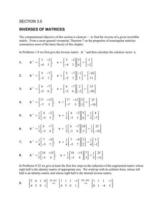 SECTION 3.5

INVERSES OF MATRICES
The computational objective of this section is clearcut — to find the inverse of a given invertible
matrix. From a more general viewpoint, Theorem 7 on the properties of nonsingular matrices
summarizes most of the basic theory of this chapter.

In Problems 1-8 we first give the inverse matrix A −1 and then calculate the solution vector x.

                3 −2                    3 −2   5    3
1.      A −1 =       ;             x =         6  =  −2 
                −4 3                    −4 3         

                5 −7                    5 −7   −1    −26 
2.      A −1 =       ;             x =         3  =  11 
                −2 3                    −2 3             

                6 −7                    6 −7   2     33 
3.      A −1 =       ;             x =         −3 =  −28
                −5 6                    −5 6            

               17 −12                   17 −12  5    25 
4.      A −1 =        ;             x =         5 =  −10 
                −7 5                     −7 5            

                 1    4 −2                 1    4 −2   5  1  8 
5.      A −1 =        −5 3  ;       x =         −5 3  6  = 2  −7 
                 2                         2                  

                 1  6 −7                   1  6 −7  10  1  25 
        A −1 =                        x =                    =
                 3  −3 4                   3  −3 4   5  3  −10 
6.                          ;
                                                               

                 1    7 −9                 1    7 −9   3 1  3 
7.      A −1 =        −5 7  ;       x =         −5 7   2  = 4  −1
                 4                         4                   

                 1 10 −15                   1 10 −15 7  1  25 
        A −1 =                         x =                   =
                 5  −5 8                    5  −5 8   3 5  −11
8.                          ;
                                                              

In Problems 9-22 we give at least the first few steps in the reduction of the augmented matrix whose
right half is the identity matrix of appropriate size. We wind up with its echelon form, whose left
half is an identity matrix and whose right half is the desired inverse matrix.

        5 6 1 0          R1− R 2     1 1 1 −1          R 2− 4 R1   1 1 1 −1
9.      4 5 0 1           →         4 5 0 1              →         0 1 −4 5 
                                                                            
 