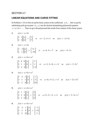 SECTION 3.7

LINEAR EQUATIONS AND CURVE FITTING

In Problems 1-10 we first set up the linear system in the coefficients a , b,  that we get by
substituting each given point ( xi , yi ) into the desired interpolating polynomial equation
 y = a + bx + . Then we give the polynomial that results from solution of this linear system.

1.      y ( x ) = a + bx

        1 1   a   1 
        1 3  b  = 7         ⇒   a = − 2, b = 3   so    y ( x) = − 2 + 3 x
                   

2.      y ( x ) = a + bx

        1 −1  a     11 
        1 2   b  =  −10         ⇒   a = 4, b = −7     so    y ( x) = 4 − 7 x
                        

3.      y ( x ) = a + bx + cx 2

        1 0 0   a    3
        1 1 1   b  =  1         ⇒    a = 3, b = 0, c = −2    so     y ( x) = 3 − 2 x 2
                      
        1 2 4   c 
                      −5 
                          

4.      y ( x ) = a + bx + cx 2

        1 −1 1   a   1
        1 1 1   b  =  5         ⇒     a = 0, b = 2, c = 3    so     y ( x) = 2 x + 3 x 2
                      
        1 2 4   c 
                     16 
                          

5.      y ( x ) = a + bx + cx 2

        1 1 1   a    3
        1 2 4   b  = 3          ⇒   a = 5, b = −3, c = 1    so    y ( x) = 5 − 3 x + x 2
                      
        1 3 9   c 
                     5 
                          

6.      y ( x ) = a + bx + cx 2

        1 −1 1   a   −1 
        1 3 9  b  =  −13
                        
        1 5 25   c 
                     5 
                            
 