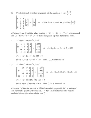 B C
20.     We substitute each of the three given points into the equation y = Ax +          + .
                                                                                        x x2
                  
        1    1 1
                    A  2
              1 1  
                       B =  20
        2                                                                                   8 16
                                           ⇒        A = 10, B = 8, C = −16 so y = 10 x +      −
             2 4                                                                       x x2
                    C    41
              1 1        
        4         
        
             4 16 
                   

In Problems 21 and 22 we fit the sphere equation ( x − h )2 + ( y − k )2 + ( z − l ) 2 = r 2 in the expanded
form Ax + By + Cz + D = − x 2 − y 2 − z 2 that is analogous to Eq. (9) in the text (for a circle).

21.      Ax + By + Cz + D = − x 2 − y 2 − z 2

         4 6 15         1  A   −277 
        13 5 7          1  B        
                            =  −243             ⇒     A = −2, B = −4, C = −6, D = −155
         5 14 6         1  C   −257 
                                    
         5 5 −9         1  D   −131
        x 2 + y 2 + z 2 − 2 x − 4 y − 6 z − 155 = 0

        ( x − 1)2 + ( y − 2)2 + ( z − 3)2 = 169       center (1, 2, 3) and radius 13

22.      Ax + By + Cz + D = − x 2 − y 2 − z 2

         11 17 17 1  A       −699 
         29           B
               1 15 1         −1067 
                             =                         ⇒     A = −10, B = 14, C = −18, D = −521
         13   −1 33 1  C     −1259 
                                   
         −19 −13 1 1  D      −531 
        x 2 + y 2 + z 2 − 10 x + 14 y − 18 z − 521 = 0

        ( x − 5) 2 + ( y + 7)2 + ( z − 9) 2 = 676     center (5, –7, 9) and radius 26

In Problems 23-26 we first take t = 0 in 1970 to fit a quadratic polynomial P(t ) = a + bt + ct 2 .
Then we write the quadratic polynomial Q(T ) = P(T − 1970) that expresses the predicted
population in terms of the actual calendar year T.
 