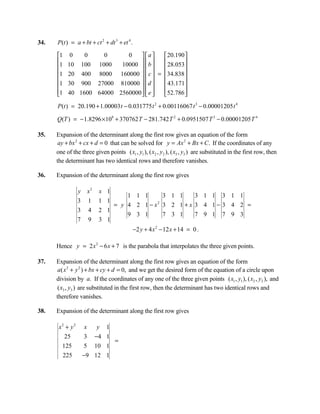 34.   P(t ) = a + bt + ct 2 + dt 3 + et 4 .

      1    0   0    0      0     a    20.190 
      1   10 100 1000            b 
                          10000        28.053
                                                
      1   20 400 8000 160000   c  = 34.838 
                                             
      1   30 900 27000 810000   d     43.171
      1
          40 1600 64000 2560000   e 
                                      52.786 
                                                 
      P(t ) = 20.190 + 1.00003 t − 0.031775 t 2 + 0.00116067 t 3 − 0.00001205 t 4

      Q(T ) = − 1.8296 ×108 + 370762 T − 281.742 T 2 + 0.0951507 T 3 − 0.00001205 T 4

35.   Expansion of the determinant along the first row gives an equation of the form
       ay + bx 2 + cx + d = 0 that can be solved for y = Ax 2 + Bx + C. If the coordinates of any
      one of the three given points ( x1 , y1 ), ( x2 , y2 ), ( x3 , y3 ) are substituted in the first row, then
      the determinant has two identical rows and therefore vanishes.

36.   Expansion of the determinant along the first row gives

                  y       x2   x 1
                                       1 1 1    3 1 1  3 1 1 3 1 1
                  3       1    1 1
                                   = y 4 2 1−x 3 2 1+x 3 4 1− 3 4 2 =
                                              2

                  3       4    2 1
                                       9 3 1    7 3 1  7 9 1 7 9 3
                  7       9    3 1
                                              −2 y + 4 x 2 − 12 x + 14 = 0 .

      Hence y = 2 x 2 − 6 x + 7 is the parabola that interpolates the three given points.

37.   Expansion of the determinant along the first row gives an equation of the form
       a( x 2 + y 2 ) + bx + cy + d = 0, and we get the desired form of the equation of a circle upon
      division by a. If the coordinates of any one of the three given points ( x1 , y1 ), ( x2 , y2 ), and
       ( x3 , y3 ) are substituted in the first row, then the determinant has two identical rows and
      therefore vanishes.

38.   Expansion of the determinant along the first row gives

       x2 + y 2       x   y 1
         25           3 −4 1
                              =
        125           5 10 1
        225           −9 12 1
 