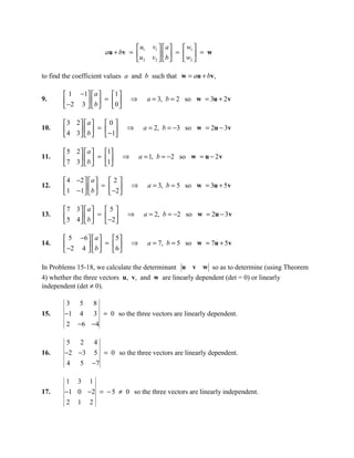 u         v1   a    w1 
                       au + bv =  1            b  = w  = w
                                 u 2       v2        2

to find the coefficient values a and b such that w = au + bv,

        1 −1  a     1 
9.      −2 3   b  =  0        ⇒     a = 3, b = 2 so w = 3u + 2 v
                     

       3 2 a       0
10.     4 3   b  =  −1    ⇒        a = 2, b = −3 so w = 2u − 3v
                    

       5 2  a     1
11.    7 3   b  = 1       ⇒       a = 1, b = −2 so w = u − 2 v
                  

        4 −2   a  2
12.    1 −1  b  =  −2         ⇒     a = 3, b = 5 so w = 3u + 5 v
                   

       7 3   a     5
13.     5 4   b  =  −2    ⇒        a = 2, b = −2 so w = 2u − 3v
                    

        5 −6   a    5 
14.     −2 4   b  =  6        ⇒     a = 7, b = 5 so w = 7u + 5 v
                     

In Problems 15-18, we calculate the determinant u v w so as to determine (using Theorem
4) whether the three vectors u, v, and w are linearly dependent (det = 0) or linearly
independent (det ≠ 0).

        3 5 8
15.     −1 4 3 = 0 so the three vectors are linearly dependent.
        2 −6 −4

        5 2 4
16.     −2 −3 5 = 0 so the three vectors are linearly dependent.
         4 5 −7

        1 3 1
17.     −1 0 −2 = − 5 ≠ 0 so the three vectors are linearly independent.
        2 1 2
 